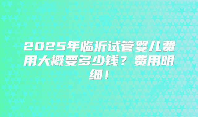 2025年临沂试管婴儿费用大概要多少钱？费用明细！