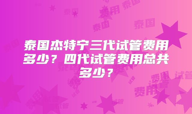 泰国杰特宁三代试管费用多少？四代试管费用总共多少？