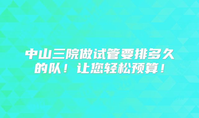 中山三院做试管要排多久的队！让您轻松预算！