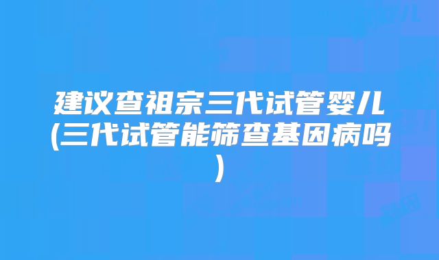 建议查祖宗三代试管婴儿(三代试管能筛查基因病吗)