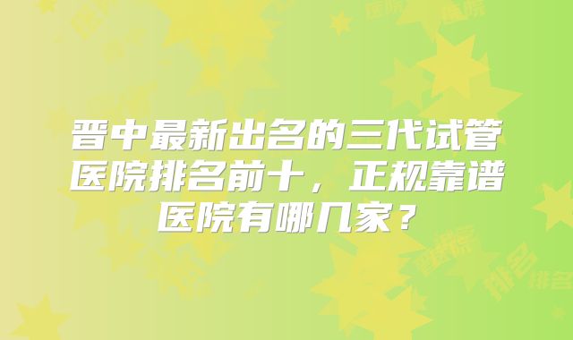 晋中最新出名的三代试管医院排名前十，正规靠谱医院有哪几家？