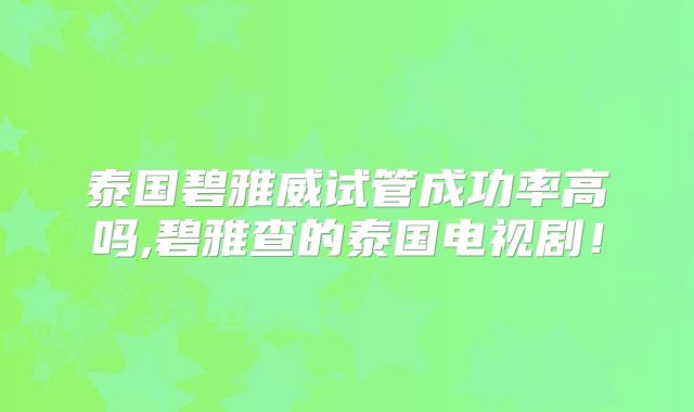 泰国碧雅威试管成功率高吗,碧雅查的泰国电视剧！