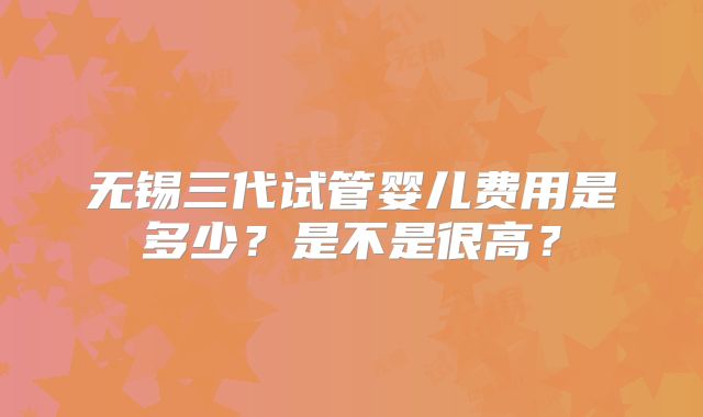 无锡三代试管婴儿费用是多少?是不是很高?