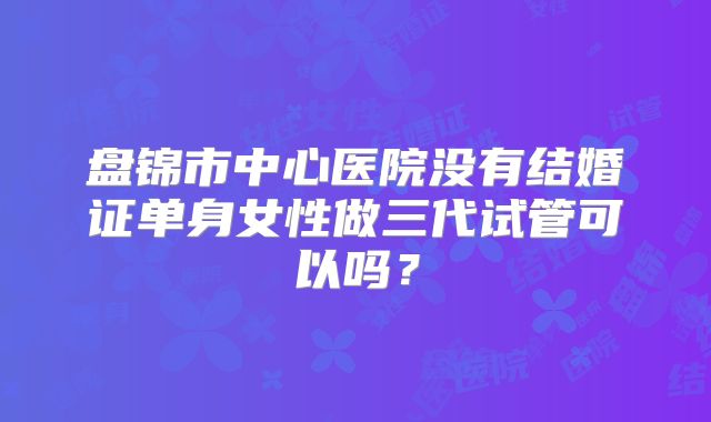盘锦市中心医院没有结婚证单身女性做三代试管可以吗？