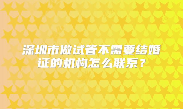 深圳市做试管不需要结婚证的机构怎么联系?