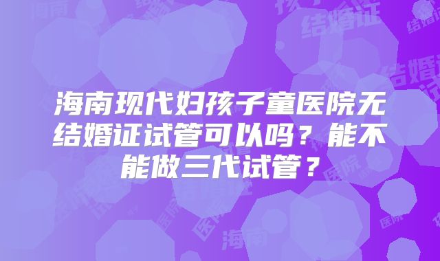 海南现代妇孩子童医院无结婚证试管可以吗?能不能做三代试管?