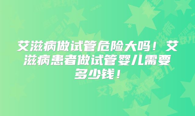 艾滋病做试管危险大吗！艾滋病患者做试管婴儿需要多少钱！