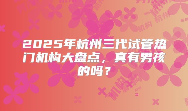 2025年杭州三代试管热门机构大盘点，真有男孩的吗？