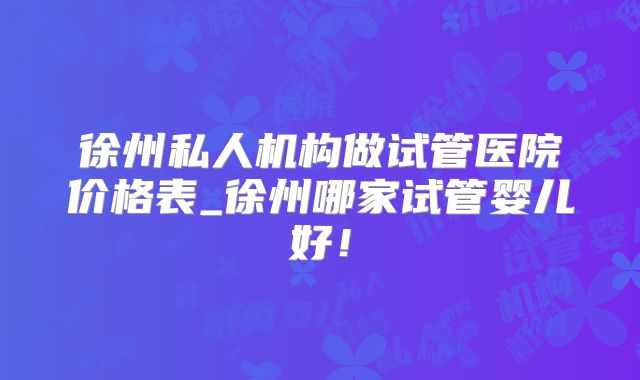 徐州私人机构做试管医院价格表_徐州哪家试管婴儿好!