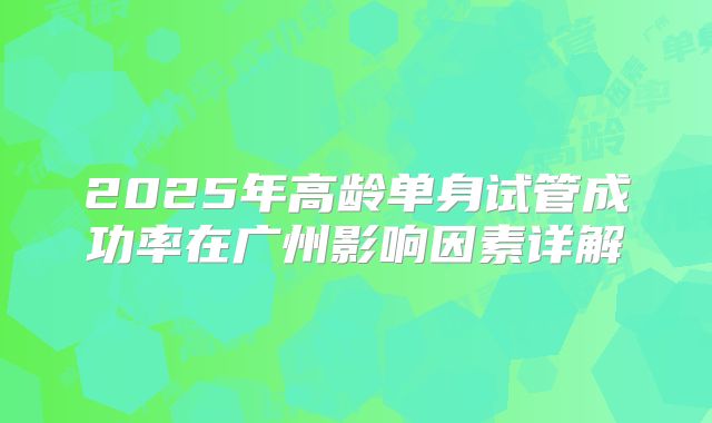 2025年高龄单身试管成功率在广州影响因素详解