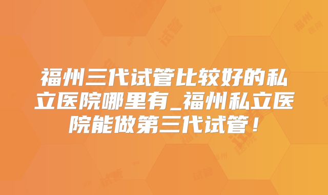 福州三代试管比较好的私立医院哪里有_福州私立医院能做第三代试管！