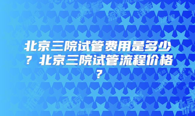 北京三院试管费用是多少？北京三院试管流程价格？