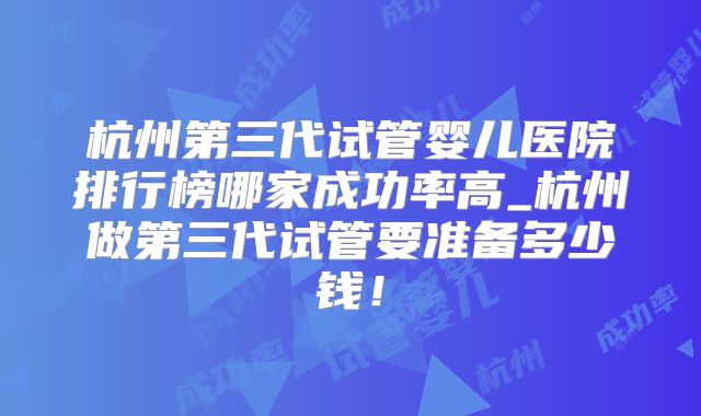 杭州第三代试管婴儿医院排行榜哪家成功率高_杭州做第三代试管要准备多少钱！