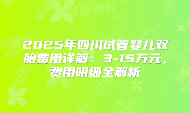 2025年四川试管婴儿双胎费用详解：3-15万元，费用明细全解析