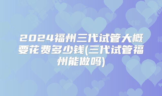 2024福州三代试管大概要花费多少钱(三代试管福州能做吗)