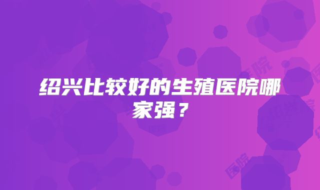 绍兴比较好的生殖医院哪家强？