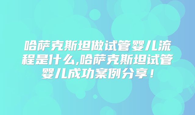 哈萨克斯坦做试管婴儿流程是什么,哈萨克斯坦试管婴儿成功案例分享！