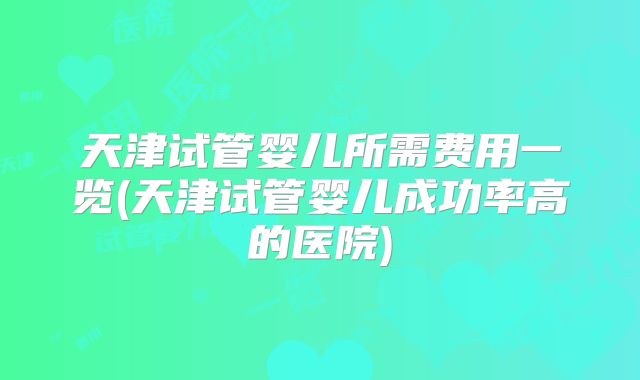 天津试管婴儿所需费用一览(天津试管婴儿成功率高的医院)