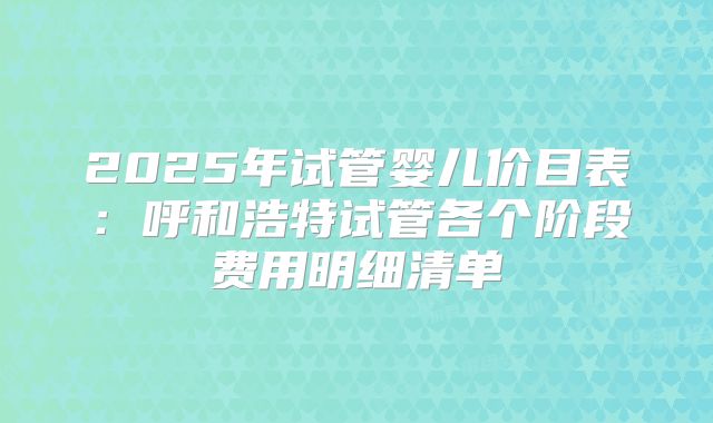 2025年试管婴儿价目表：呼和浩特试管各个阶段费用明细清单