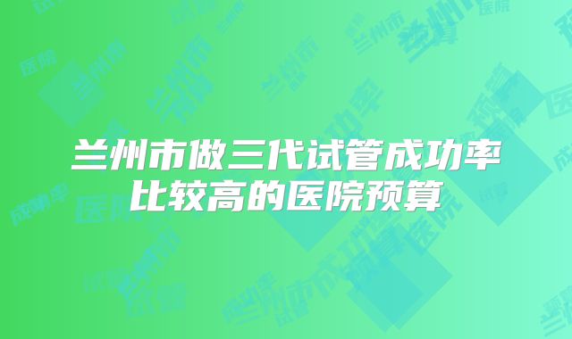 兰州市做三代试管成功率比较高的医院预算