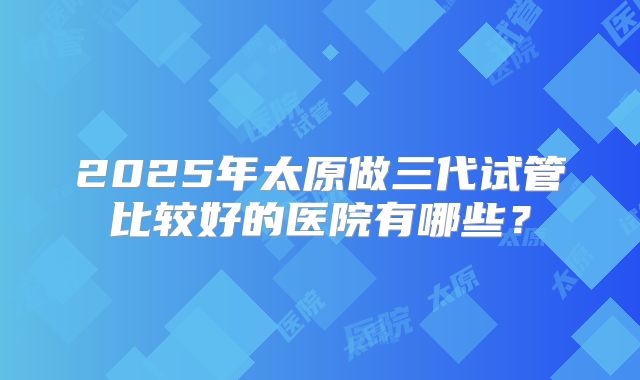 2025年太原做三代试管比较好的医院有哪些?