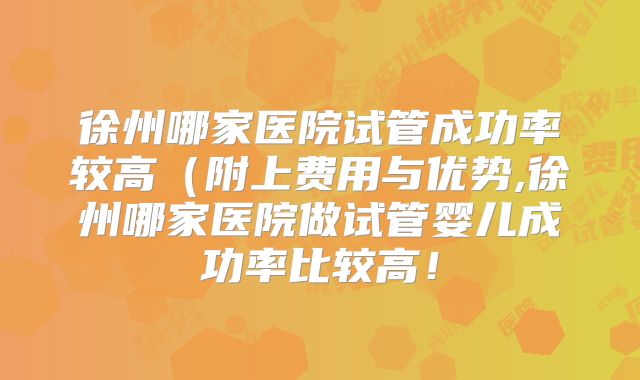 徐州哪家医院试管成功率较高(附上费用与优势,徐州哪家医院做试管婴儿成功率比较高!