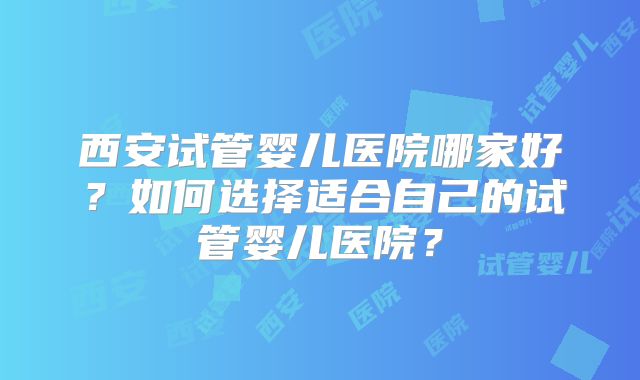 西安试管婴儿医院哪家好？如何选择适合自己的试管婴儿医院？
