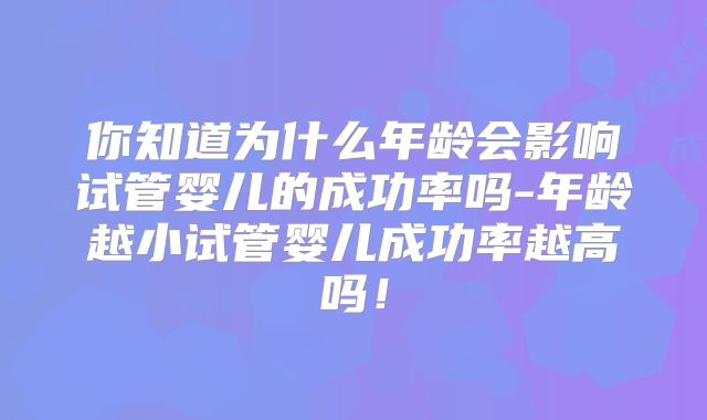 你知道为什么年龄会影响试管婴儿的成功率吗-年龄越小试管婴儿成功率越高吗！