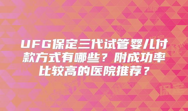 UFG保定三代试管婴儿付款方式有哪些?附成功率比较高的医院推荐?