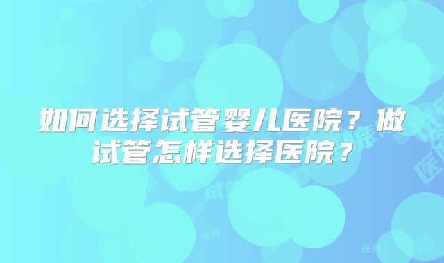 如何选择试管婴儿医院？做试管怎样选择医院？