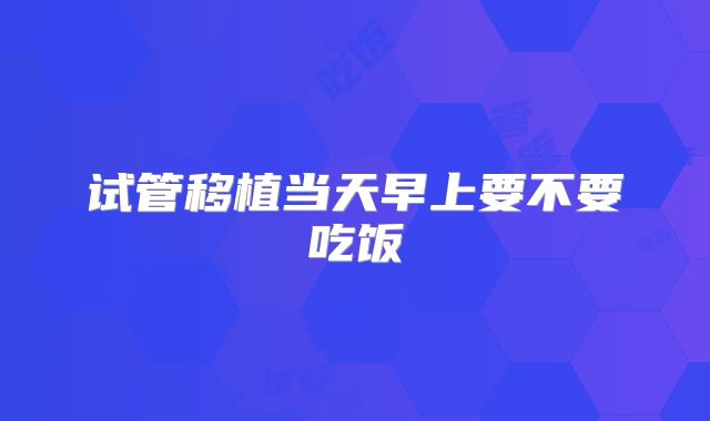 试管移植当天早上要不要吃饭