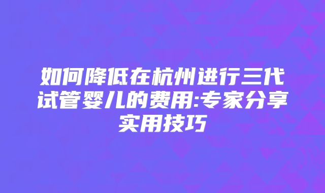 如何降低在杭州进行三代试管婴儿的费用:专家分享实用技巧