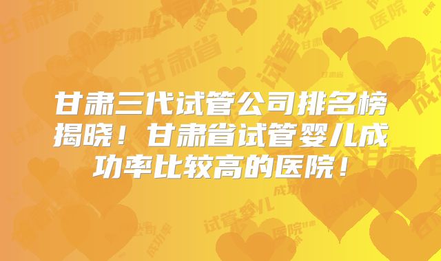 甘肃三代试管公司排名榜揭晓！甘肃省试管婴儿成功率比较高的医院！