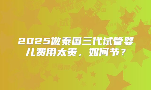2025做泰国三代试管婴儿费用太贵，如何节？