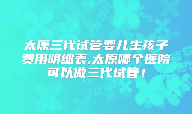 太原三代试管婴儿生孩子费用明细表,太原哪个医院可以做三代试管！