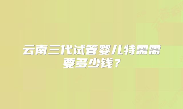 云南三代试管婴儿特需需要多少钱？