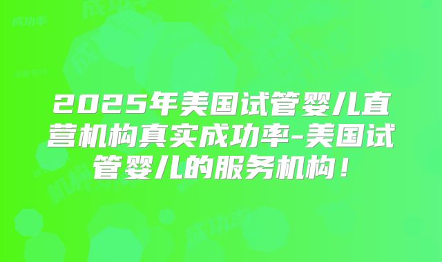 2025年美国试管婴儿直营机构真实成功率-美国试管婴儿的服务机构！