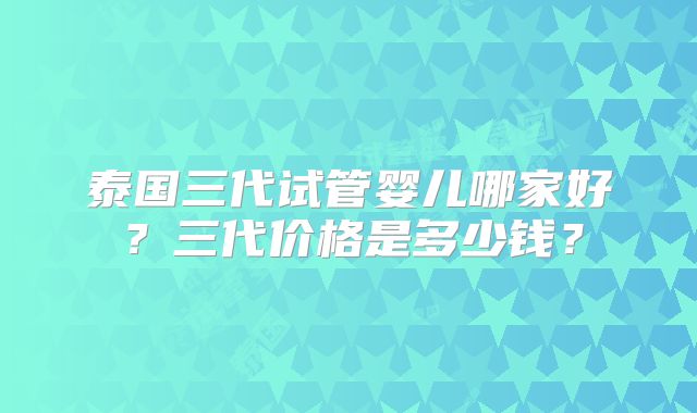 泰国三代试管婴儿哪家好?三代价格是多少钱?