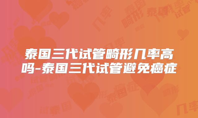 泰国三代试管畸形几率高吗-泰国三代试管避免癌症