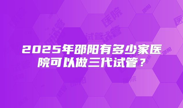 2025年邵阳有多少家医院可以做三代试管?
