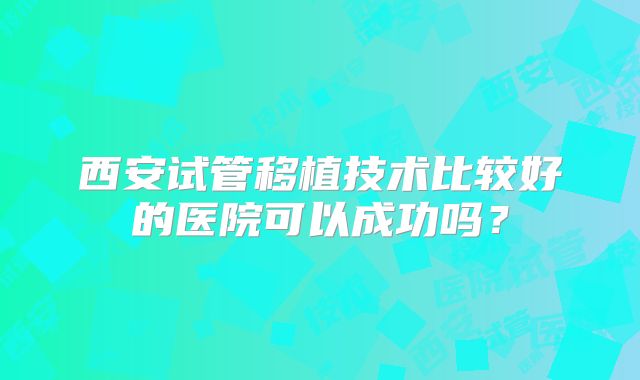 西安试管移植技术比较好的医院可以成功吗？