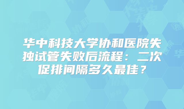 华中科技大学协和医院失独试管失败后流程：二次促排间隔多久最佳？