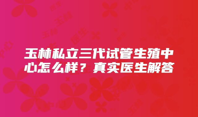 玉林私立三代试管生殖中心怎么样?真实医生解答