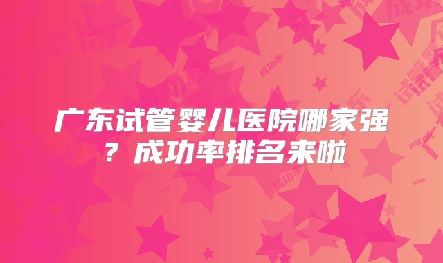 广东试管婴儿医院哪家强？成功率排名来啦