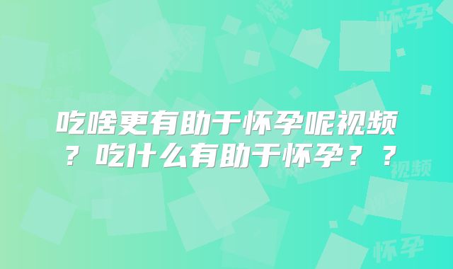 吃啥更有助于怀孕呢视频？吃什么有助于怀孕？？