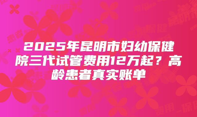 2025年昆明市妇幼保健院三代试管费用12万起？高龄患者真实账单