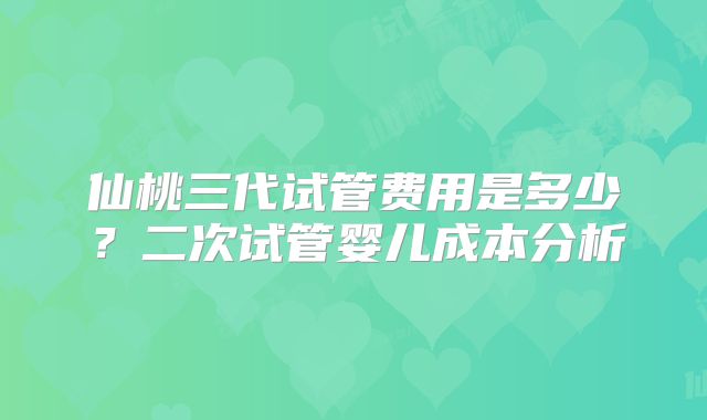 仙桃三代试管费用是多少？二次试管婴儿成本分析