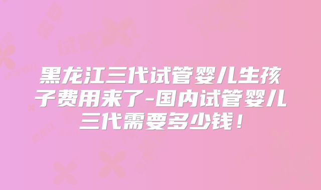 黑龙江三代试管婴儿生孩子费用来了-国内试管婴儿三代需要多少钱！
