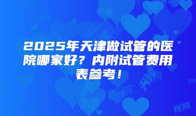 2025年天津做试管的医院哪家好？内附试管费用表参考！