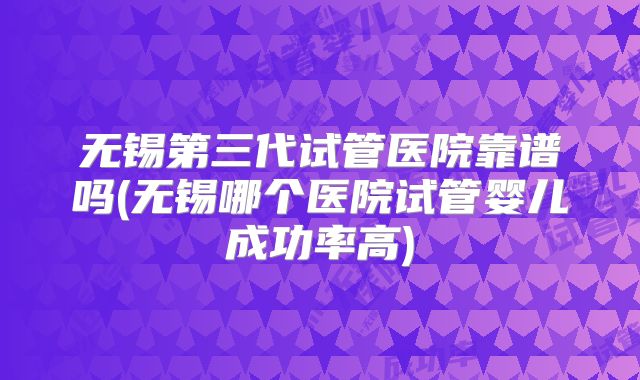 无锡第三代试管医院靠谱吗(无锡哪个医院试管婴儿成功率高)